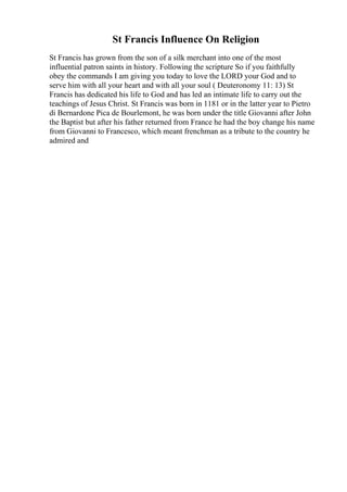 St Francis Influence On Religion
St Francis has grown from the son of a silk merchant into one of the most
influential patron saints in history. Following the scripture So if you faithfully
obey the commands I am giving you today to love the LORD your God and to
serve him with all your heart and with all your soul ( Deuteronomy 11: 13) St
Francis has dedicated his life to God and has led an intimate life to carry out the
teachings of Jesus Christ. St Francis was born in 1181 or in the latter year to Pietro
di Bernardone Pica de Bourlemont, he was born under the title Giovanni after John
the Baptist but after his father returned from France he had the boy change his name
from Giovanni to Francesco, which meant frenchman as a tribute to the country he
admired and
 