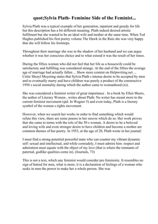 quot;Sylvia Plath- Feminine Side of the Feminist...
Sylvia Plath was a typical example of her generation, inpatient and greedy for life
but this description has a bit different meaning. Plath indeed desired artistic
fulfilment but she wanted to be an ideal wife and mother at the same time. When Ted
Hughes published his first poetry volume The Hawk in the Rain she was very happy
that she will follow his footsteps.
Throughout their marriage she was in the shadow of her husband and we can argue
whether it was her conscious choice and to what extend it was the result of her times.
During the fifties woman who did not feel that her life as a housewife could be
satisfactory and fulfilling was considered strange. At the end of the fifties the average
age of marriage had actually fallen ... Show more content on Helpwriting.net ...
Critic Sheryl Meyering states that Sylvia Plath s intense desire to be accepted by men
and to eventually marry and have children was purely a product of the constructive
1950 s social mentality during which the author came to womanhood (xi).
She was considered a feminist writer of great importance . In a book by Ellen Moers,
the author of Literary Women , writes about Plath: No writer has meant more to the
current feminist movement (qtd. In Wagner 5) and even today, Plath is a literary
symbol of the women s rights movement.
However, when we search her works in order to find something which would
refute this view, there are some poems in her oeuvre which do so. Her work proves
that she came to terms with the role of the 50 s woman. A desire to be a beloved
and loving wife and even stronger desire to have children and become a mother are
common themes of her poetry. In 1953, at the age of 20, Plath wrote in her journal:
I must find a strong potential powerful mate who can counter my vibrant dynamic
self: sexual and intellectual, and while comradely, I must admire him: respect and
admiration must equate with the object of my love (that is where the remnants of
paternal, godlike qualities come in). (Journals, 73)
This is not a text, which any feminist would consider pro feministic. It resembles no
sign of hatred for men, what is more, it is a declaration of feelings of a woman who
seeks in men the power to make her a whole person. She was
 