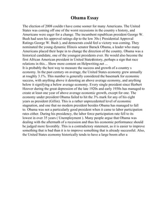 Obama Essay
The election of 2008 couldn t have come sooner for many Americans. The United
States was coming off one of the worst recessions in the country s history, and
Americans were eager for a change. The incumbent republican president George W.
Bush had seen his approval ratings dip to the low 30s ( Presidential Approval
Ratings George W. Bush ), and democrats could feel a victory was coming. They
nominated the young dynamic Illinois senator Barack Obama, a leader who many
Americans placed their hope in to change the direction of the country. Obama was a
historical candidate, one of the youngest presidents ever. He would also become the
first African American president in United Stateshistory, perhaps a sign that race
relations in this... Show more content on Helpwriting.net ...
It is probably the best way to measure the success and growth of a country s
economy. In the past century on average, the United States economy grew annually
at roughly 3.1%. This number is generally considered the basemark for economic
success, with anything above it denoting an above average economy, and anything
below it signifying a below average economy. Every single president since Herbert
Hoover during the great depression of the late 1920s and early 1930s has managed to
create at least one year of above average economic growth, except for one. The
economy under president Obama failed to hit the 3% mark for any of his eight
years as president (Gillin). This is a rather unprecedented level of economic
stagnation, and one that no modern president besides Obama has managed to fall
to. Obama was not a particularly good president when it came to labor participation
rates either. During his presidency, the labor force participation rate fell to its
lowest in over 35 years ( Unemployment ). Many people argue that Obama was
dealing with the aftermath of a recession and thus his economic performance should
be judged more favorably. This is a contradictory statement, as it is easier to improve
something that is bad than it is to improve something that is already successful. Also,
the United States economy historically tends to have a large boom after a
 