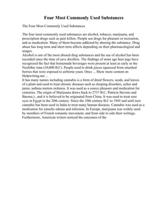 Four Most Commonly Used Substances
The Four Most Commonly Used Substances
The four most commonly used substances are alcohol, tobacco, marijuana, and
prescription drugs such as pain killers. People use drugs for pleasure or recreation,
and as medication. Many of them become addicted by abusing the substance. Drug
abuse has long term and short term affects depending on their pharmacological and
usages.
Alcohol is one of the most abused drug substances and the use of alcohol has been
recorded since the time of cave dwellers. The findings of stone age beer jugs have
recognized the fact that homemade beverages were present at least as early as the
Neolithic time (10,000 B.C). People used to drink juices squeezed from smashed
berries that were exposed to airborne yeast. Once ... Show more content on
Helpwriting.net ...
It has many names including cannabis is a form of dried flowers, seeds, and leaves
of a plant and used to treat chronic diseases such as sleeping disorders, aches and
pains, asthma motion sickness. It was used as a source pleasure and medication for
centuries. The origin of Marijuana draws back to 2737 B.C, Patricia Stevens and
Barone,) , and it is believed to be originated from China. It was used to treat sore
eyes in Egypt in the 20th century. Since the 10th century B.C to 1945 and until now
cannabis has been used in India to treat many human diseases. Cannabis was used as a
medication for earache edema and infection. In Europe, marijuana was widely used
by members of French romantic movement, and from side to side their writings.
Furthermore, American writers noticed the outcomes of the
 