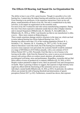 The Effects Of Hearing And Sound On An Organization On
The...
The ability to hear is one of life s great luxuries. Though it is possible to live with
hearing loss, I cannot deny the impact hearing and sound has on my daily activities.
From listening to my professors, to the numerous interactions I have on my cell
phone, sound permeates all facets of my life. Not only is soundcritical to my daily
activities, it can impact an organization on the economic scale.
For most of my life I worked for and with various manufacturing companies. During
this time I have been exposed to industrial sounds that are often of higher intensity
and or unusual frequencies (MihailoviД‡, D., DjuriД‡, N., KovaДЌeviД‡, I.,
MihailoviД‡, D., 2016, p. 1030). I can honestly say that no one manufacturer is alike,
even in ... Show more content on Helpwriting.net ...
These sounds sometimes damage sensitive structures in the inner ear, which can lead
to noise induced hearing loss (Noise Induced Hearing Loss, 2017).
Hearing loss affects more than 13% of the working population (Neitzel, R. L.,
Swinburn, T. K., Hammer, M. S., Eisenberg, D., 2017, p.182). To the casual
observer that doesn t seem like much, but if the hearing loss resulting from
excessive noise exposure were prevented, the economic benefit would be estimated
at a range of $58 billion to $152 billion annually, with a core estimate of $123
billion (Neitzel 2017, p.182). Personally I feel like that is a lot of money to be
leaving on the table. Aside from the financial loss, noise is seen as an environmental
stressor with serious effects on workers mood, attention, job satisfaction,
psychological well being, stress and performance. Regardless, researches did not find
direct effects of noise on productivity in industry (MihailoviД‡, D, 2016, p.1031)
Despite workers potential to adapt to noise, there are personal costs and consequences
on health. There is growing evidence to suggest, that exposure to high intensity noise
negatively affects both the functioning of the autonomic nervous system an
individual s mental health (MihailoviД‡, D, 2016, p.1031). In particular, the auditory
effects can include the shift of hearing threshold and deterioration of speech
perception (Neitzel 2017, p.182). Furthermore, research has shown, that exposure
 