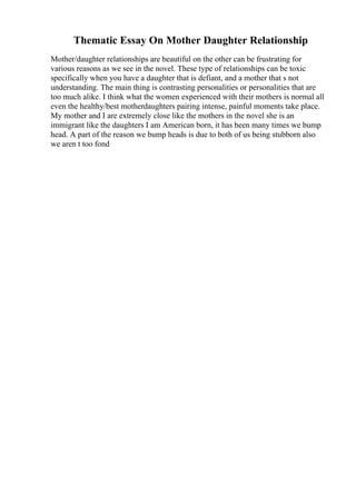Thematic Essay On Mother Daughter Relationship
Mother/daughter relationships are beautiful on the other can be frustrating for
various reasons as we see in the novel. These type of relationships can be toxic
specifically when you have a daughter that is defiant, and a mother that s not
understanding. The main thing is contrasting personalities or personalities that are
too much alike. I think what the women experienced with their mothers is normal all
even the healthy/best motherdaughters pairing intense, painful moments take place.
My mother and I are extremely close like the mothers in the novel she is an
immigrant like the daughters I am American born, it has been many times we bump
head. A part of the reason we bump heads is due to both of us being stubborn also
we aren t too fond
 