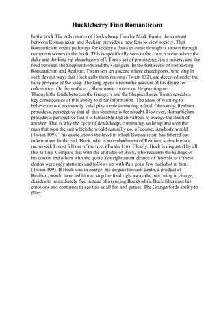 Huckleberry Finn Romanticism
In the book The Adventures of Huckleberry Finn by Mark Twain, the contrast
between Romanticism and Realism provides a new lens to view society. That
Romanticism opens pathways for society s flaws to come through is shown through
numerous scenes in the book. This is specifically seen in the church scene where the
duke and the king rip churchgoers off, Tom s act of prolonging Jim s misery, and the
feud between the Shepherdsons and the Grangers. In the first scene of contrasting
Romanticism and Realism, Twain sets up a scene where churchgoers, who sing in
such devout ways that Huck calls them rousing (Twain 132), are deceived under the
false pretense of the king. The king opens a romantic account of his desire for
redemption. On the surface,... Show more content on Helpwriting.net ...
Through the feuds between the Grangers and the Shepherdsons, Twain reveals a
key consequence of this ability to filter information. The ideas of wanting to
believe the not necessarily valid play a role in starting a feud. Obviously, Realism
provides a perspective that all this shooting is for nought. However, Romanticism
provides a perspective that it is honorable and chivalrous to avenge the death of
another. That is why the cycle of death keeps continuing, so he up and shot the
man that won the suit which he would naturally do, of course. Anybody would.
(Twain 109). This quote shows the level in which Romanticism has filtered out
information. In the end, Huck, who is an embodiment of Realism, states It made
me so sick I most fell out of the tree. (Twain 116). Clearly, Huck is disgusted by all
this killing. Compare that with the attitudes of Buck, who recounts the killings of
his cousin and others with the quote Yes right smart chance of funerals as if these
deaths were only statistics and follows up with Pa s got a few buckshot in him.
(Twain 109). If Huck was in charge, his disgust towards death, a product of
Realism, would have led him to stop the feud right away (he, not being in charge,
decides to immediately flee instead of avenging Buck) while Buck filters out his
emotions and continues to see this as all fun and games. The Grangerfords ability to
filter
 