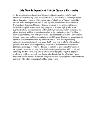 My New Independent Life At Queen s University
At the age of eighteen I graduated high school in the small city of Cornwall
Ontario at the top of my class, with confidence to readily tackle challenges ahead
of me. I genuinely thought I had a clear idea of what kind of future I wanted for
myself, and I was beyond excited to start my new independent life at Queen s
University in Kingston, Ontario. I decided to major in environmental science
because I thought it would be an easy program to achieve high grades in to
eventually attend medical school. Unfortunately, I was only merely fascinated by
global warming and had no passion attached to the environment itself as I barely
even recycled in my own home; however, I gave off the illusion that I cared about
climate change and making an environmental difference. During my second year at
Queen s, I decided to evaluate my life decisions as I was no longer feeling
optimistic about my future. I concluded that by studying in a field which did not
provide me with an outlet to positively help others, I was not reaching my full
potential. At the age of twenty, I decided to transfer to Concordia University in
therapeutic recreation because I absolutely adore spending time with people and
spreading positive vibes. My time at Queen s will never be forgotten because
working in residence second year shaped who I am today. I worked as a House
President, which means I lived with first year students, helping them transition to the
university life, while organizing building wide events.
 