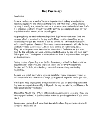 Dog Psychology
Conclusion
So, now you have an arsenal of the most important tools to keep your dog from
becoming aggressive and attacking other people and other dogs. Getting attacked
by a dog is a really scary event because their bites can cause serious injuries or death.
It is important to always protect yourself by carrying a dog repellent spray on your
keychain for when an unexpected event happens.
People typically have misunderstandings about dogs because they treat them like
humans, which is unnatural in the dog world. However, there is nothing wrong
with loving your pet. The problem is that the owners will let bad behavior fester
and eventually get out of control. There are even some owners who will take the dog
s side above their kid s because ... Show more content on Helpwriting.net ...
They live in the present and look forward to the future. Envision what you want
from the dog and make sure your actions coincides because the dog will most likely
follow your lead. The dog does not care where are from, it only cares about how you
are treating it now.
Getting control of your dog is not hard to do nowadays with all the books, articles,
documentaries, interviews, and television shows like the Dog Whisperer and
Parolees and Pit Bulls, there is always room to learn something new in dog
psychology.
You can also watch YouTube to see what people have done to aggressive dogs to
make them calm and submissive. Change your approach to get the results you need.
Watch your body language and always monitor what you are projecting around the
dog so they can get influenced by it. If you let the dog run wild they will become the
pack leader leading you around.
This is Dog Attack! The 10 Ways of Eliminating AggressionIn Dogs and I hope you
have enjoyed the book. A positive review would be greatly appreciated if you really
like it.
You are now equipped with some basic knowledge about dog psychology that will
save your life and that of
 