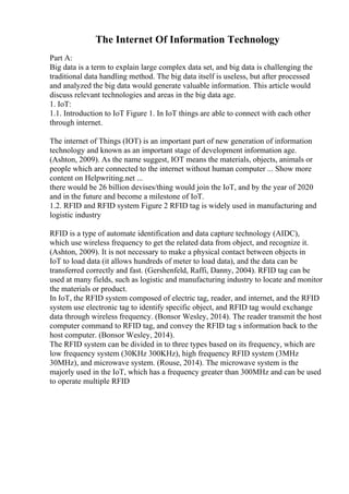 The Internet Of Information Technology
Part A:
Big data is a term to explain large complex data set, and big data is challenging the
traditional data handling method. The big data itself is useless, but after processed
and analyzed the big data would generate valuable information. This article would
discuss relevant technologies and areas in the big data age.
1. IoT:
1.1. Introduction to IoT Figure 1. In IoT things are able to connect with each other
through internet.
The internet of Things (IOT) is an important part of new generation of information
technology and known as an important stage of development information age.
(Ashton, 2009). As the name suggest, IOT means the materials, objects, animals or
people which are connected to the internet without human computer ... Show more
content on Helpwriting.net ...
there would be 26 billion devises/thing would join the IoT, and by the year of 2020
and in the future and become a milestone of IoT.
1.2. RFID and RFID system Figure 2 RFID tag is widely used in manufacturing and
logistic industry
RFID is a type of automate identification and data capture technology (AIDC),
which use wireless frequency to get the related data from object, and recognize it.
(Ashton, 2009). It is not necessary to make a physical contact between objects in
IoT to load data (it allows hundreds of meter to load data), and the data can be
transferred correctly and fast. (Gershenfeld, Raffi, Danny, 2004). RFID tag can be
used at many fields, such as logistic and manufacturing industry to locate and monitor
the materials or product.
In IoT, the RFID system composed of electric tag, reader, and internet, and the RFID
system use electronic tag to identify specific object, and RFID tag would exchange
data through wireless frequency. (Bonsor Wesley, 2014). The reader transmit the host
computer command to RFID tag, and convey the RFID tag s information back to the
host computer. (Bonsor Wesley, 2014).
The RFID system can be divided in to three types based on its frequency, which are
low frequency system (30KHz 300KHz), high frequency RFID system (3MHz
30MHz), and microwave system. (Rouse, 2014). The microwave system is the
majorly used in the IoT, which has a frequency greater than 300MHz and can be used
to operate multiple RFID
 