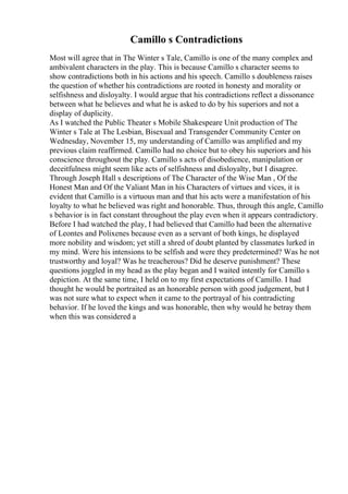 Camillo s Contradictions
Most will agree that in The Winter s Tale, Camillo is one of the many complex and
ambivalent characters in the play. This is because Camillo s character seems to
show contradictions both in his actions and his speech. Camillo s doubleness raises
the question of whether his contradictions are rooted in honesty and morality or
selfishness and disloyalty. I would argue that his contradictions reflect a dissonance
between what he believes and what he is asked to do by his superiors and not a
display of duplicity.
As I watched the Public Theater s Mobile Shakespeare Unit production of The
Winter s Tale at The Lesbian, Bisexual and Transgender Community Center on
Wednesday, November 15, my understanding of Camillo was amplified and my
previous claim reaffirmed. Camillo had no choice but to obey his superiors and his
conscience throughout the play. Camillo s acts of disobedience, manipulation or
deceitfulness might seem like acts of selfishness and disloyalty, but I disagree.
Through Joseph Hall s descriptions of The Character of the Wise Man , Of the
Honest Man and Of the Valiant Man in his Characters of virtues and vices, it is
evident that Camillo is a virtuous man and that his acts were a manifestation of his
loyalty to what he believed was right and honorable. Thus, through this angle, Camillo
s behavior is in fact constant throughout the play even when it appears contradictory.
Before I had watched the play, I had believed that Camillo had been the alternative
of Leontes and Polixenes because even as a servant of both kings, he displayed
more nobility and wisdom; yet still a shred of doubt planted by classmates lurked in
my mind. Were his intensions to be selfish and were they predetermined? Was he not
trustworthy and loyal? Was he treacherous? Did he deserve punishment? These
questions joggled in my head as the play began and I waited intently for Camillo s
depiction. At the same time, I held on to my first expectations of Camillo. I had
thought he would be portraited as an honorable person with good judgement, but I
was not sure what to expect when it came to the portrayal of his contradicting
behavior. If he loved the kings and was honorable, then why would he betray them
when this was considered a
 
