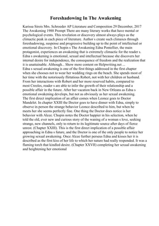 Foreshadowing In The Awakening
Karissa Sirois Mrs. Schroeder AP Literature and Composition 29 December, 2017
The Awakening 1988 Prompt There are many literary works that have mental or
psychological events. This revelation or discovery almost always plays as the
climactic peak in each piece of literature. Author s create such climaxes through
foreshadowing, suspense and progressive building up to the point of intellectual or
emotional discovery. In Chopin s The Awakening Edna Pontellier, the main
protagonist, experiences an awakening that is extremely climactic for the reader s.
Edna s awakening is emotional, sexual and intellectual because she discovers her
internal desire for independence, the consequence of freedom and the realization that
it is unattainable. Although... Show more content on Helpwriting.net ...
Edna s sexual awakening is one of the first things addressed in the first chapter
when she chooses not to wear her wedding rings on the beach. She spends most of
her time with the notoriously flirtatious Robert, not with her children or husband.
From her interactions with Robert and her more reserved habits, compared to
most Creoles, reader s are able to infer the growth of their relationship and a
possible affair in the future. After her vacation back in New Orleans as Edna s
emotional awakening develops, but not as obviously as her sexual awakening.
The first direct implication of an affair comes when Leonce goes to Doctor
Mandelet. In chapter XXIII the Doctor goes to have dinner with Edna, simply to
observe in person the strange behavior Leonce described to him, but when he
meets her she seems perfectly fine. One thing the Doctor does notice is her
behavior with Alcee. Chopin notes the Doctor happier in his selection, when he
told the old, ever new and curious story of the waning of a woman s love, seeking
strange, new channels, only to return to its legitimate source after days of fierce
unrest. (Chapter XXIII). This is the first direct implication of a possible affair
approaching in Edna s future, and the Doctor is one of the only people to notice her
growing sexual awakening. Once Alcee further perseus Edna and kisses her it is
described as the first kiss of her life to which her nature had really responded. It was a
flaming torch that kindled desire. (Chapter XXVII) completing her sexual awakening
and heightening her emotional
 