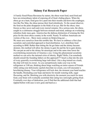 Skinny Fat Research Paper
A Family Sized Please Ravenous by nature, the obese want food, need food and
have an extraordinary talent of exposing all of food s hiding places. When the
obese go on a hunt, food goes for a punt into their mouths and down the esophagus.
Just like Pac Man, the obese pursue their food relentlessly. To the casual observer,
the food on the plate disappears in the blink of an eye. But for the obese, time
freezes as they savor each and every morsel remains. On a serious note, the obese,
caught in a continuous struggle between stomach and mind, undergo an everlasting
relentless body mass gain. America has the dubious distinction of winning the first
prize for the most obese country in the world. Nearly 78 million Americans are
victims of the ever... Show more content on Helpwriting.net ...
We must save ourselves from this terrible fate. We have to embrace a first class
socialistic and controlled approach to food distribution. Let s distribute food
according to BMI. Rather than letting the fat get fatter and the skinny become
skinnier, this method will allow the skinny to gain fat and the fat to gain skinny.
We can put an end to the skinny fat stereotype and at the same time lower the
overwhelming monstrosity of America s size. Using this phenomenal socialistic
method we can solve the national crisis of obesity. Right? Hello, Can somebody
should consult the founding fathers on this approach??? Insert a chip into the arm
of every generally overwhelming large individual. Like a dog trained on a leash,
the chip will train its owner. As you surreptitiously make your way to the
refrigerator at 2:00 am, thinking about binge watching an entire season of Friends
while eating your deliciously cajoled chocolate ice cream, you will encounter a
bewildering dismay. Your refrigerator will lock shut, the moment your hand touches
the handle, blockading your hope and desire for mouth watering milk, sugar
flavouring, and fat. Shocking you with electricity the moment you reach for more
food, your brain will eventually assimilate that eating less outweighs getting fried .
Eventually over days of dedication, you ll find that the additional chub that had
rippled before with ease is now gone and hard as a
 