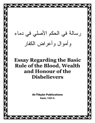 ‫ﺍﻟ‬ ‫ﻓﻲ‬ ‫ﺭﺴﺎﻟﺔ‬‫ﺤﻜﻡ‬‫ﺩﻤﺎﺀ‬ ‫ﻓﻲ‬ ‫ﺍﻷﺼﻠﻲ‬
‫ﻭ‬‫ﺃﻤﻭﺍل‬‫ﻭﺃﻋﺭﺍﺽ‬‫ﺍﻟﻜﻔﺎﺭ‬
Essay Regarding the Basic
Rule of the Blood, Wealth
and Honour of the
Disbelievers
At-Tibyān Publications
Rajab, 1425 H.
 
