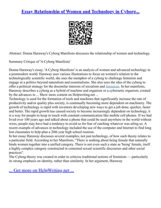 Essay Relationship of Women and Technology in Cyborg...
Abstract: Donna Haraway's Cyborg Manifesto discusses the relationship of women and technology.
Summary Critique of 'A Cyborg Manifesto'
Donna Haraway's essay, 'A Cyborg Manifesto' is an analysis of women and advanced technology in
a postmodern world. Haraway uses various illustrations to focus on women's relation to the
technologically scientific world, she uses the metaphor of a cyborg to challenge feminists and
engage in a politics beyond naturalism and essentialisms. She also uses the idea of the cyborg to
offer a political strategy for the dissimilar interests of socialism and feminism. In her manifesto,
Haraway describes a cyborg as a hybrid of machine and organism or a cybernetic organism, created
by the advances in ... Show more content on Helpwriting.net ...
Technology is used for the formation of tools and machines that significantly increase the rate of
productivity and/or quality plus society, is continually becoming more dependent on machinery. The
growth of technology is rapid with inventors developing new ways to get a job done, quicker, faster
and better. The rapid growth has caused society to become increasingly dependent on technology, it
is a way for people to keep in touch with constant communication like mobile cell phones. If we had
lived over 100 years ago and talked about a phone that could be used anywhere in the world without
wires, people may have had a tendency to avoid us for fear of catching whatever was ailing us. A
recent example of advances in technology included the use of the computer and Internet to find long
lost classmates to help plan a 20th year high school reunion.
In her essay Haraway discusses several examples, not just technology, of how each theory relates to
a particular field. According to her Manifesto, "There is nothing about being female that naturally
binds women together into a unified category. There is not even such a state as 'being' female, itself
a highly complex category constructed in contested sexual scientific discourses and other social
practices".
The Cyborg theory was created in order to criticize traditional notions of feminism –– particularly
its strong emphasis on identity, rather than similarity. In her argument, Haraway
... Get more on HelpWriting.net ...
 