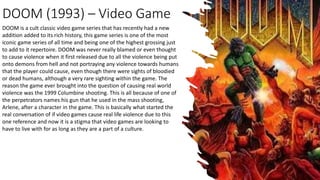 DOOM (1993) – Video Game
DOOM is a cult classic video game series that has recently had a new
addition added to its rich history, this game series is one of the most
iconic game series of all time and being one of the highest grossing just
to add to it repertoire. DOOM was never really blamed or even thought
to cause violence when it first released due to all the violence being put
onto demons from hell and not portraying any violence towards humans
that the player could cause, even though there were sights of bloodied
or dead humans, although a very rare sighting within the game. The
reason the game ever brought into the question of causing real world
violence was the 1999 Columbine shooting. This is all because of one of
the perpetrators names his gun that he used in the mass shooting,
Arlene, after a character in the game. This is basically what started the
real conversation of if video games cause real life violence due to this
one reference and now it is a stigma that video games are looking to
have to live with for as long as they are a part of a culture.
 