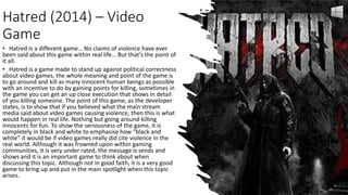Hatred (2014) – Video
Game
• Hatred is a different game… No claims of violence have ever
been said about this game within real life… But that’s the point of
it all.
• Hatred is a game made to stand up against political correctness
about video games, the whole meaning and point of the game is
to go around and kill as many innocent human beings as possible
with an incentive to do by gaining points for killing, sometimes in
the game you can get an up close execution that shows in detail
of you killing someone. The point of this game, as the developer
states, is to show that if you believed what the main stream
media said about video games causing violence, then this is what
would happen in real life. Nothing but going around killing
innocents for fun. To show the seriousness of the game, it is
completely in black and white to emphasise how “black and
white” it would be if video games really did cite violence in the
real world. Although it was frowned upon within gaming
communities, it is very under rated, the message is sends and
shows and it is an important game to think about when
discussing this topic. Although not in good faith, it is a very good
game to bring up and put in the main spotlight when this topic
arises.
 