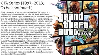 GTA Series (1997- 2013,
To be continued.)
Grand Theft Auto, or more commonly known as GTA, started as a
simple driving game where you ran from the police whilst driving
wreckfully but by GTA 3, you could exist the car and release mayhem
onto the world in this now classic sandbox, open world master piece.
The series really started gaining traction after it’s critically acclaimed
game, GTA IV, where the player was allowed to do a lot more stuff
and explore the most diverse and full world, with a gripping story to
help. But this is where the game also started getting it’s hate from
the media as murder and illegal acts were now a core part of the
game where prostitutes and drugs are now involved as well as the
expansive arsenal of weapons at the players disposal to wreck havoc.
When GTA V released, no one expected ROCKSTAR to hold back on
the chaotic content that the gaming world had come to know and
love and they did not disappoint, making one of the largest and most
diverse open worlds ever made. More weapons and vehicles to
cause more mayhem and even more gory violence. The main stream
media hates this series due to the main core of the game but the
gaming world loves this series and will continue to play it no matter
what the main stream media says about it. No cases of violence have
been blamed on this game either.
 