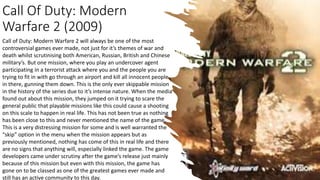 Call Of Duty: Modern
Warfare 2 (2009)
Call of Duty: Modern Warfare 2 will always be one of the most
controversial games ever made, not just for it’s themes of war and
death whilst scrutinising both American, Russian, British and Chinese
military’s. But one mission, where you play an undercover agent
participating in a terrorist attack where you and the people you are
trying to fit in with go through an airport and kill all innocent people
in there, gunning them down. This is the only ever skippable mission
in the history of the series due to it’s intense nature. When the media
found out about this mission, they jumped on it trying to scare the
general public that playable missions like this could cause a shooting
on this scale to happen in real life. This has not been true as nothing
has been close to this and never mentioned the name of the game.
This is a very distressing mission for some and is well warranted the
“skip” option in the menu when the mission appears but as
previously mentioned, nothing has come of this in real life and there
are no signs that anything will, especially linked the game. The game
developers came under scrutiny after the game’s release just mainly
because of this mission but even with this mission, the game has
gone on to be classed as one of the greatest games ever made and
still has an active community to this day.
 