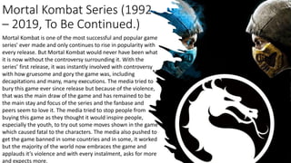Mortal Kombat Series (1992
– 2019, To Be Continued.)
Mortal Kombat is one of the most successful and popular game
series' ever made and only continues to rise in popularity with
every release. But Mortal Kombat would never have been what
it is now without the controversy surrounding it. With the
series’ first release, it was instantly involved with controversy
with how gruesome and gory the game was, including
decapitations and many, many executions. The media tried to
bury this game ever since release but because of the violence,
that was the main draw of the game and has remained to be
the main stay and focus of the series and the fanbase and
peers seem to love it. The media tried to stop people from
buying this game as they thought it would inspire people,
especially the youth, to try out some moves shown in the game
which caused fatal to the characters. The media also pushed to
get the game banned in some countries and in some, it worked
but the majority of the world now embraces the game and
applauds it’s violence and with every instalment, asks for more
and expects more.
 