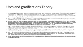 Uses and gratifications Theory.
• The uses and gratifications theory focus' on "what people do with media" rather than the more popular question of "what does media do to people".
This discusses why people choose specific media choices over others that are also Widley available to them, it discusses how users deliberately
choose media that will satisfy given needs and allow one to enhance knowledge, relaxation, social interactions/companionship, diversion, or escape.
• There are 3 main stages to the theory and how it works.
• Stage 1: A study done in 1944 found that their were 3 main types of gratification form asking soap opera fans as to why they indulge in that type of
media, Herzog found that the main 3 were, emotional, wishful thinking, and learning.
• According to West and Turner, UGT was an extension of needs and gratification theory, as outlined by Abraham Maslow in 1954, which argues that
people actively looked to satisfy their needs based on a hierarchy. These needs are organized as Maslow's hierarchy of needs in the form of a pyramid
with the largest, most fundamental needs at the base and the need for self-actualization at the top. From the bottom-up the pyramid contains
Biological/Physical, Security/Safety, Social/Belonging, Ego/Self-Respect and Self-actualization at the top.
• Stage 2: In 1969, Jay Blumer and Dennis McQuail studied the 1964 election in the UK by examining people's motives for watching certain political
programmes on television. By categorizing the audience's motives for viewing a certain program, they aimed to classify viewers according to their
needs in order to understand any potential mass-media effects.
• In 1972 Denis McQuail, Jay Blumler and Joseph Brown suggested that the uses of different types of media could be grouped into 4 categories. The
four categories were: diversion, personal relationships, personal identity and surveillance.
• Stage 3: The most recent interest surrounding Uses and Gratifications Theory is the link between the reason why media is used and the achieved
gratification. Uses and gratifications theory researchers are developing the theory to be more predictive and explanatory by connecting the needs,
goals, benefits, and consequences of media consumption and use along with individual factors.
• In 1983, Rehman applied uses and gratifications theory to study the relationship between the movie audience expectations and satisfaction derived
from going to the movies.
 