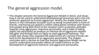 The general aggression model.
• This chapter presents the General Aggression Model in detail, and shows
how it can be used to understand developmental processes and a risk and
resilience approach to human aggression. Briefly, the model shows how
factors in the immediate situation (such as being insulted while in front of
friends, and having just played a violent video game) combine with factors
that people bring with them to the situation (such as positive attitudes
towards using aggression, impulsive personality, and a habit of taking
slights too personally) to produce an internal set of aggression-related
thoughts and feelings that are likely to yield aggressive behavior. The
model also shows how repeated life experiences of a variety of kinds can
lead to the development of an aggressive personality. The chapter
concludes with a section on how the General Aggression Model can be
used to understand and predict effects of media violence on the
development of aggressive behavior and aggressive personality.
 