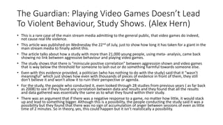 The Guardian: Playing Video Games Doesn’t Lead
To Violent Behaviour, Study Shows. (Alex Hern)
• This is a rare case of the main stream media admitting to the general public, that video games do indeed,
not cause real life violence.
• This article was published on Wednesday the 22nd of July, just to show how long it has taken for a giant in the
main stream media to finally admit this.
• The article talks about how a study with more than 21,000 young people, using meta- analysis, came back
showing no link between aggressive behaviour and playing video games.
• The study shows that there is “miniscule positive correlation” between aggression shown and video games
that is way below the threshold for someone to lash out or do something harmful towards someone else.
• Even with this evidence provided, a politician (who has nothing to do with the study) said that it “wasn’t
meaningful” which just shows how even with thousands of pieces of evidence in front of them, they still
don’t believe it and won’t allow it to ruin their perspective or agenda.
• For the study, the people who conducted it, even looked through 28 studies from previous years ( as far back
as 2008) to see if they found any correlation between data and results and they found that all the results
and data gathered was essentially the same as to what they found within their study.
• There was an argument that if there was a negative response to a game, no matter how little, it would stack
up and lead to something bigger. Although this is a possibility, the people conducting the study said it was a
possibility but they found that there was no sign of accumulation of anger between sessions of even as little
time of 2 minutes. So in theory, yes, this could happen but it isn’t realistically a possibility.
 