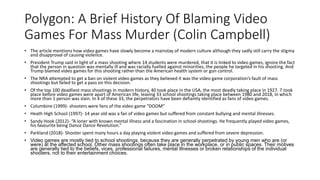 Polygon: A Brief History Of Blaming Video
Games For Mass Murder (Colin Campbell)
• The article mentions how video games have slowly become a mainstay of modern culture although they sadly still carry the stigma
and disapproval of causing violence.
• President Trump said in light of a mass shooting where 14 students were murdered, that it is linked to video games, ignore the fact
that the person in question was mentally ill and was racially fuelled against minorities, the people he targeted in his shooting. And
Trump blamed video games for this shooting rather than the American health system or gun control.
• The NRA attempted to get a ban on violent video games as they believed it was the video game corporation’s fault of mass
shootings but failed to get a pass on this decision.
• Of the top 100 deadliest mass shootings in modern history, 40 took place in the USA, the most deadly taking place in 1927. 7 took
place before video games were apart of American life, leaving 33 school shootings taking place between 1980 and 2018, in which
more than 1 person was slain. In 4 of these 33, the perpetrators have been defiantly identified as fans of video games.
• Columbine (1999)- shooters were fans of the video game “DOOM”
• Heath High School (1997)- 14 year old was a fan of video games but suffered from constant bullying and mental illnesses.
• Sandy Hook (2012)- “A loner with known mental illness and a fascination in school shootings. He frequently played video games,
his favourite being Dance Dance Revolution.”
• Parkland (2018)- Shooter spent many hours a day playing violent video games and suffered from severe depression.
• Video games are mostly tied to school shootings, because they are generally perpetrated by young men who are (or
were) at the affected school. Other mass shootings often take place in the workplace, or in public spaces. Their motives
are generally tied to the beliefs, vices, professional failures, mental illnesses or broken relationships of the individual
shooters, not to their entertainment choices.
 