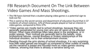 FBI Research Document On The Link Between
Video Games And Mass Shootings.
• The FBI have claimed that a student playing video games is a potential sign to
look out for.
• This is weird as the secret service and department of education found that in 37
incidents of school violence, 12% of those people played or had an interest in
video games, compared to films 37%.
• “Video games are mostly tied to school shootings, because they are
generally perpetrated by young men who are (or were) at the affected
school. Other mass shootings often take place in the workplace, or in
public spaces. Their motives are generally tied to the beliefs, vices,
professional failures, mental illnesses or broken relationships of the
individual shooters, not to their entertainment choices.”
• Reading through the grim stories of school shootings, it is very surprising
how little video games are brought up compared to other outlets of media,
yet the narrative is based and focused more on video games causing
violence, showing that there is already a narrative being run.
 