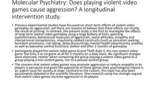 Molecular Psychiatry: Does playing violent video
games cause aggression? A longitudinal
intervention study.
• Previous experimental studies have focussed on short-term effects of violent video
gameplay on aggression, yet there are reasons to believe that these effects are mostly
the result of priming. In contrast, the present study is the first to investigate the effects
of long-term violent video gameplay using a large battery of tests spanning
questionnaires, behavioural measures of aggression, sexist attitudes, empathy and
interpersonal competencies, impulsivity-related constructs (such as sensation seeking,
boredom proneness, risk taking, delay discounting), mental health (depressivity, anxiety)
as well as executive control functions, before and after 2 months of gameplay.
• participants played the violent video game Grand Theft Auto V, the non-violent video
game The Sims 3 or no game at all for 2 months on a daily basis. No significant changes
were observed, neither when comparing the group playing a violent video game to a
group playing a non-violent game, nor to a passive control group.
• The concern that violent video games may promote aggression or reduce empathy in its
players is pervasive and given the popularity of these games their psychological impact is
an urgent issue for society at large. Contrary to the custom, this topic has also been
passionately debated in the scientific literature. One research camp has strongly argued
that violent video games increase aggression in its players
 