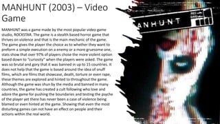 MANHUNT (2003) – Video
Game
MANHUNT was a game made by the most popular video game
studio, ROCKSTAR. The game is a stealth based horror game that
thrives on violence and that is the main mechanic of the game.
The game gives the player the choice as to whether they want to
preform a simple execution on a enemy or a more gruesome one,
stats show that over 97% of players chose the more violent option
based down to “curiosity” when the players were asked. The game
was so brutal and gory that it was banned in up to 15 countries. It
does not help that the game is based around the idea of snuff
films, which are films that showcase, death, torture or even rape,
these themes are explored and hinted to throughout the game.
Although the game was shun by the media and banned in many
countries, the game has created a cult following who love and
adore the game for pushing the boundaries and testing the psyche
of the player yet there has never been a case of violence being
blamed or even hinted at the game. Showing that even the most
disturbing games can not have an effect on people and their
actions within the real world.
 