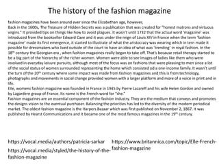 The history of the fashion magazine
fashion magazines have been around ever since the Elizabethan age, however,
Back in the 1600s, The Treasure of Hidden Secrets was a publication that was created for “honest matrons and virtuous
virgins.” It provided tips on things like how to avoid plagues. It wasn’t until 1732 that the actual word ‘magazine’ was
introduced from the bookseller Edward Cave and it was under the reign of Louis XIV in France when the term ‘fashion
magazine’ made its first emergence, it started to illustrate of what the aristocracy was wearing which in tern made it
possible for dressmakers who lived outside of the court to have an idea of what was ‘trending’ in royal fashion. In the
18th century the Georgian era , when fashion magazines really began to take off. That’s because retail therapy started to
be a big part of the hierarchy of the richer women. Women were able to see images of ladies like them who were
involved in everyday leisure pursuits, although most of the focus was on fashions that were pleasing to men since a lot
of the social status of women surrounded representing the home which consisted od a one-income family. It wasn’t until
the turn of the 20th century where some impact was made from fashion magazines and this is from technology,
photographs and movements in social change provided women with a larger platform and more of a voice in print and in
life.
Elle, womens fashion magazine was founded in France in 1945 by Pierre Lazareff and his wife Helen Gordon and owned
by Lagardere group of France. Its name is the French word for “she.”
Fashion magazines are an essential component of the fashion industry. They are the medium that conveys and promotes
the designs vision to the eventual purchaser. Balancing the priorities has led to the diversity of the modern periodical
market. The oldest fashion magazine is the Harpers Bazaar which was first published on November 2, 1867. it was
published by Hearst Communications and it became one of the most famous magazines in the 19th century.
https://vocal.media/styled/the-history-of-the-
fashion-magazine
https://vocal.media/authors/patricia-sarkar https://www.britannica.com/topic/Elle-French-
fashion-magazine
 