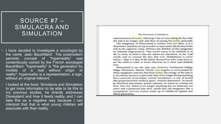 SOURCE #7 –
SIMULACRA AND
SIMULATION
• I have decided to investigate a sociologist by
the name ‘Jean Baudrillard’. The postmodern
semiotic concept of "hyperreality“ was
contentiously coined by the French sociologist
Baudrillard. "hyperreality" is "the generation by
models of a real without origin or
reality"; hyperreality is a representation, a sign,
without an original referent.
• I looked at the book ‘Simulacra and Simulation
to get more information to be able to tie this to
my previous studies, he directly addresses
Disneyland and how it feeds reality, and I can
take this as a negative way because I can
interpret that that is what young children will
associate with their reality.
 