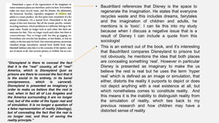 • Baudrillard references that Disney is the space to
regenerate the imagination. He states that everyone
recycles waste and this includes dreams, fairytales
and the imagination of children and adults, he
mentions is is ‘toxic’. I can tie this into my study
because when I discuss a negative issue that is a
result of Disney I can include a quote from this
sociologist
“Disneyland is there to conceal the fact
that it is the “real” country, all of “real”
America, which is Disneyland (just as
prisons are there to conceal the fact that it
is the social in its entirety, in its banal
omnipresence, which is carceral).
Disneyland is presented as imaginary in
order to make us believe that the rest is
real, when in fact all of Los Angeles and
the America surrounding it are no longer
real, but of the order of the hyper real and
of simulation. It is no longer a question of
a false representation of reality (ideology),
but of concealing the fact that the real is
no longer real, and thus of saving the
reality principle.”
• This is an extract out of the book, and it’s interesting
that Baudrillard compares Disneyland to prisons but
not obviously, he mentions the idea that both places
are concealing something ‘real’. However in particular
Disney is presented as imaginary to make the us
believe the rest is real but he uses the term ‘hyper
real’ which is defined as an image or simulation, that
either, distorts the reality it purports to depict or does
not depict anything with a real existence at all, but
which nonetheless comes to constitute reality. And
this means it is the inability to distinguish reality from
the simulation of reality, which ties back to my
previous research and how children may have a
distorted sense of reality
 