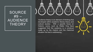 SOURCE
#9 –
AUDIENCE
THEORY
‘Audience theory is an element of thinking that
developed within academic literary theory and
cultural studies . With a specific focus on
rhetoric, some, such as Walter Ong have
suggested that the audience is a construct
made up by the rhetoric and the rhetorical
situation the text is addressing. ’
 