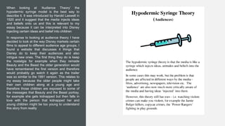 When looking at ‘Audience Theory’ the
hypodermic syringe model is the best way to
describe it. It was introduced by Harold Laswell in
1920 and it suggest that the media injects ideas
and beliefs onto us and this is relevant to my
essay because it can be interpreted into Disney
injecting certain ideas and belief into children
In response to looking at audience theory I have
decided to look at the way Disney markets certain
films to appeal to different audience age groups. I
found a website that discusses 4 things that
Disney do to keep their audiences and also
intrigue new ones. The first thing they do is keep
the nostalgia for example when they remade
Beauty and the Beast the older generation would
have remembered the first version and therefore
would probably go watch it again as the trailer
was so similar to the 1991 version. This relates to
my essay because the older people might take
their own children along at a young age and
therefore those children are exposed to some of
the messages that Beauty and the Beast portray,
for example she gets kidnapped but then falls in
love with the person that kidnapped her and
young children might be too young to understand
this story from reality
 