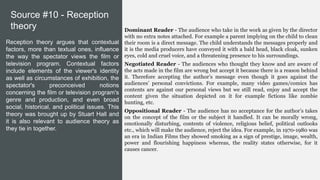 Dominant Reader - The audience who take in the work as given by the director
with no extra notes attached. For example a parent implying on the child to clean
their room is a direct message. The child understands the messages properly and
it is the media producers have conveyed it with a bald head, black cloak, sunken
eyes, cold and cruel voice, and a threatening presence to his surroundings.
Negotiated Reader - The audiences who thought they know and are aware of
the acts made in the film are wrong but accept it because there is a reason behind
it. Therefore accepting the author’s message even though it goes against the
audiences’ personal convictions. For example, many video games/comics has
contents are against our personal views but we still read, enjoy and accept the
content given the situation depicted on it for example fictions like zombie
hunting, etc.
Oppositional Reader - The audience has no acceptance for the author’s takes
on the concept of the film or the subject it handled. It can be morally wrong,
emotionally disturbing, contents of violence, religious belief, political outlooks
etc., which will make the audience, reject the idea. For example, in 1970-1980 was
an era in Indian Films they showed smoking as a sign of prestige, image, wealth,
power and flourishing happiness whereas, the reality states otherwise, for it
causes cancer.
Reception theory argues that contextual
factors, more than textual ones, influence
the way the spectator views the film or
television program. Contextual factors
include elements of the viewer's identity
as well as circumstances of exhibition, the
spectator's preconceived notions
concerning the film or television program's
genre and production, and even broad
social, historical, and political issues. This
theory was brought up by Stuart Hall and
it is also relevant to audience theory as
they tie in together.
Source #10 - Reception
theory
 