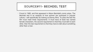 SOURCE#11- BECHDEL TESTY
• Found in 1985, and first appeared in Alison Bechdel's comic strips. The
Bechdel test is an analysis of how women are portrayed in popular
culture, I will specifically be looking at Disney films. To pass the test the
film must meet three requirements: It must have at least two named
female characters, the second requirement is that they must talk to each
other, then the last requirement is that they have to talk about something
other than a man.
 