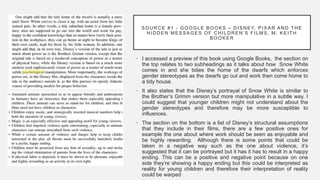 SOURCE #1 - GOOGLE BOOKS – DISNEY, PIX AR AND THE
HIDDEN MESSAGES OF CHILDREN’S FILMS, M. KEITH
BOOKER
• I accessed a preview of this book using Google Books, the section on
the top relates to two subheadings as it talks about how Snow White
comes in and she tidies the home of the dwarfs which enforces
gender stereotypes as the dwarfs go out and work then come home to
a tidy house.
• It also states that the Disney’s portrayal of Snow White is similar to
the Brother’s Grimm version but more manipulative in a subtle way, I
could suggest that younger children might not understand about the
gender stereotypes and therefore may be more susceptible to
influences.
• The section on the bottom is a list of Disney’s structural assumptions
that they include in their films, there are a few positive ones for
example the one about where work should be seen as enjoyable and
be highly rewarding. Although there is some points that could be
taken in a negative way such as the one about violence, it’s
suggested that it can be portrayed but it has it has to result in a happy
ending. This can be a positive and negative point because on one
side they’re showing a happy ending but this could be interpreted as
reality for young children and therefore their interpretation of reality
could be warped
 