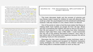 SOURCE #2 - THE PSYCHOSOCIAL IMPLICATIONS OF
DISNEY MOVIES
• This book discusses death and the process of grieving and
how Disney make it easier for children to cope with grieving. This
could go under the psychological and the emotional subheadings
however I will only include it in one, where I think it is relevant.
• One of the points to make is that this book states that Disney is
making death more realistic as people die from old age, illness
and this is something that children will have to face at one point in
their life and seeing it in a film and seeing how other characters
behave might help them cope a little better. I could incorporate
this into one of the positive discussions however I don’t want to
lean either side of the positive and negatives because this will be
something I look at in the conclusion.
• Discusses the two most important coping technique used in
children; Support seeking and escapism so therefore characters
coping strategies are more relatable to the children resulting in
them being able to understand death as much as they can
 