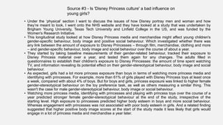 • Under the ‘physical’ section I want to discuss the issues of how Disney portray men and woman and how
they’re meant to look, I went onto the NHS website and they have looked at a study that was undertaken by
Brigham Young University, Texas Tech University and Linfield College in the US, and was funded by the
Women's Research Initiative.
• This longitudinal study looked at how Disney Princess media and merchandise might affect young children's
gender-specific behaviour, body image and positive social behaviour. Which investigated whether there was
any link between the amount of exposure to Disney Princesses – through film, merchandise, clothing and more
– and gender-specific behaviour, body image and social behaviour over the course of about a year.
• They started by taking baseline measurements of their gender-related behaviour, tracked their exposure to
Disney Princess material over a year, and tested them again for any changes. The adults filled in
questionnaires to establish their children's exposure to Disney Princesses: the amount of time spent watching
TV, and information revealing its potential effect on their gender-stereotypical behaviour, body image and social
behaviour.
• As expected, girls had a lot more princess exposure than boys in terms of watching more princess media and
identifying with princesses. For example, more than 61% of girls played with Disney Princess toys at least once
a week, compared with about 4% of boys. But for boys and girls, princess exposure was linked to higher female
gender-stereotypical behaviour on the toy preference task, as well as others measuring a similar thing. This
wasn't the case for male gender-stereotypical behaviour, body image or social behaviour.
• Watching more princess media, identifying with princesses and playing with princess toys over the course of a
year predicted stronger female gender-stereotypical behaviour at the end of the study, irrespective of the
starting level. High exposure to princesses predicted higher body esteem in boys and more social behaviour.
Whereas engagement with princesses was not associated with poor body esteem in girls. And a related finding
suggested that higher positive body image scores at the start of the study made it less likely that girls would
engage in a lot of princess media and merchandise a year later.
Source #3 - Is 'Disney Princess culture' a bad influence on
young girls?
 