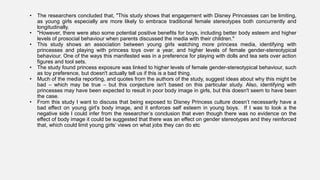 • The researchers concluded that, "This study shows that engagement with Disney Princesses can be limiting,
as young girls especially are more likely to embrace traditional female stereotypes both concurrently and
longitudinally.
• "However, there were also some potential positive benefits for boys, including better body esteem and higher
levels of prosocial behaviour when parents discussed the media with their children."
• This study shows an association between young girls watching more princess media, identifying with
princesses and playing with princess toys over a year, and higher levels of female gender-stereotypical
behaviour. One of the ways this manifested was in a preference for playing with dolls and tea sets over action
figures and tool sets.
• The study found princess exposure was linked to higher levels of female gender-stereotypical behaviour, such
as toy preference, but doesn't actually tell us if this is a bad thing.
• Much of the media reporting, and quotes from the authors of the study, suggest ideas about why this might be
bad – which may be true – but this conjecture isn't based on this particular study. Also, identifying with
princesses may have been expected to result in poor body image in girls, but this doesn't seem to have been
the case.
• From this study I want to discuss that being exposed to Disney Princess culture doesn’t necessarily have a
bad effect on young girl’s body image, and it enforces self esteem in young boys. If I was to look a the
negative side I could infer from the researcher’s conclusion that even though there was no evidence on the
effect of body image it could be suggested that there was an effect on gender stereotypes and they reinforced
that, which could limit young girls’ views on what jobs they can do etc
 