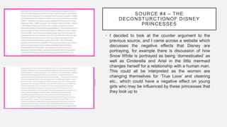 SOURCE #4 – THE
DECONSTURCTIONOF DISNEY
PRINCESSES
• I decided to look at the counter argument to the
previous source, and I came across a website which
discusses the negative effects that Disney are
portraying, for example there is discussion of how
Snow White is portrayed as being ‘domesticated’ as
well as Cinderella and Ariel in the little mermaid
changes herself for a relationship with a human man.
This could all be interpreted as the women are
changing themselves for ‘True Love’ and cleaning
etc., which could have a negative effect on young
girls who may be influenced by these princesses that
they look up to
 