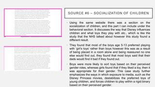 SOURCE #6 – SOCIALIZATION OF CHILDREN
• Using the same website there was a section on the
socialization of children, and this part I can include under the
behavioral section. It discusses the way that Disney influences
children and what toys they play with etc., which is like the
study that the NHS talked about however this study found a
different result.
• They found that most of the boys age 5-13 preferred playing
with ‘girl’s toys’ rather than boys however this was as a result
of being placed in a room alone and being reassured no one
else would find out, they found that most boys said that their
dads would find it bad if they found out.
• Boys were more likely to sort toys based on their perceived
gender roles, whereas girls found that if they liked a toy, then it
was appropriate for their gender. This case study further
emphasizes the ways in which exposure to media, such as the
Disney Princess movies, destabilizes the preferred toys of
young children, and forces children to play within a rigid binary
based on their perceived gender.
 