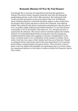 Romantic Illusions Of War By Paul Baumer
Even though War is necessary for imperialism to develop and capitalism to
flourish, Paul and his friends voluntarily joined the army only after hearing the
grandstanding patriotic words of their older generation. Not realizing the truth
would cost entire generations of men across nations their lives. Paul Baumer
shares terrifying experiences of himself and fellow soldiers, as they awaken from
the deceptive tales of glory and honor as told by Prof. Kantorek, who ended up
drafted. They enlisted on the ideals of nationalism and patriotism when the truth of
war is an endless supply of physical and mental exhaustion. It is less than glorious
or honorable, to live in the trenches with corpse rats , lice, and dead carcasses as
expressed by the characters. The novel an antiwar statement explores the romantic
illusions of war through brotherly bonds of young nieve men; by forgoing any
instilled nationalistic pride while engaging in a journey of enlightenment via the
terror A romantic notion is how communities see the sacrifices of soldiers, but in
reality, these boys lose a piece of their identity each time one of them dies. Painted
as courageous heroes who become loyal to the cause and protective of its necessity
perish without a second thought to the powers that be. The novel shows a lack of
honor in this war, hidden and unrelatable to its participants until it is too late. Hence,
the romanticised idealism over the truths of combat as told by Prof. Kantorek, fade as
Paul watches
 