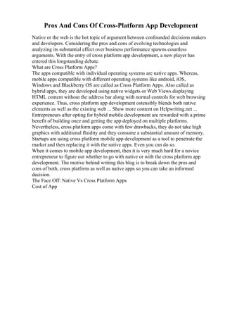 Pros And Cons Of Cross-Platform App Development
Native or the web is the hot topic of argument between confounded decisions makers
and developers. Considering the pros and cons of evolving technologies and
analyzing its substantial effect over business performance spawns countless
arguments. With the entry of cross platform app development, a new player has
entered this longstanding debate.
What are Cross Platform Apps?
The apps compatible with individual operating systems are native apps. Whereas,
mobile apps compatible with different operating systems like android, iOS,
Windows and Blackberry OS are called as Cross Platform Apps. Also called as
hybrid apps, they are developed using native widgets or Web Views displaying
HTML content without the address bar along with normal controls for web browsing
experience. Thus, cross platform app development ostensibly blends both native
elements as well as the existing web ... Show more content on Helpwriting.net ...
Entrepreneurs after opting for hybrid mobile development are rewarded with a prime
benefit of building once and getting the app deployed on multiple platforms.
Nevertheless, cross platform apps come with few drawbacks, they do not take high
graphics with additional fluidity and they consume a substantial amount of memory.
Startups are using cross platform mobile app development as a tool to penetrate the
market and then replacing it with the native apps. Even you can do so.
When it comes to mobile app development, then it is very much hard for a novice
entrepreneur to figure out whether to go with native or with the cross platform app
development. The motive behind writing this blog is to break down the pros and
cons of both, cross platform as well as native apps so you can take an informed
decision.
The Face Off: Native Vs Cross Platform Apps
Cost of App
 