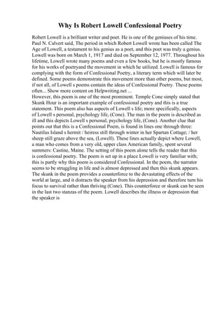 Why Is Robert Lowell Confessional Poetry
Robert Lowell is a brilliant writer and poet. He is one of the geniuses of his time.
Paul N. Calvert said, The period in which Robert Lowell wrote has been called The
Age of Lowell, a testament to his genius as a poet, and this poet was truly a genius.
Lowell was born on March 1, 1917 and died on September 12, 1977. Throughout his
lifetime, Lowell wrote many poems and even a few books, but he is mostly famous
for his works of poetryand the movement in which he utilized. Lowell is famous for
complying with the form of Confessional Poetry, a literary term which will later be
defined. Some poems demonstrate this movement more than other poems, but most,
if not all, of Lowell s poems contain the ideas of Confessional Poetry. These poems
often... Show more content on Helpwriting.net ...
However, this poem is one of the most prominent. Temple Cone simply stated that
Skunk Hour is an important example of confessional poetry and this is a true
statement. This poem also has aspects of Lowell s life; more specifically, aspects
of Lowell s personal, psychology life, (Cone). The man in the poem is described as
ill and this depicts Lowell s personal, psychology life, (Cone). Another clue that
points out that this is a Confessional Poem, is found in lines one through three:
Nautilus Island s hermit / heiress still through winter in her Spartan Cottage; / her
sheep still graze above the sea, (Lowell). These lines actually depict where Lowell,
a man who comes from a very old, upper class American family, spent several
summers: Castine, Maine. The setting of this poem alone tells the reader that this
is confessional poetry. The poem is set up in a place Lowell is very familiar with;
this is partly why this poem is considered Confessional. In the poem, the narrator
seems to be struggling in life and is almost depressed and then this skunk appears.
The skunk in the poem provides a counterforce to the devastating effects of the
world at large, and it distracts the speaker from his depression and therefore turn his
focus to survival rather than thriving (Cone). This counterforce or skunk can be seen
in the last two stanzas of the poem. Lowell describes the illness or depression that
the speaker is
 