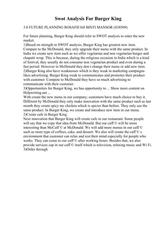 Swot Analysis For Burger King
3.0 FUTURE PLANNING ROSAFIFAH BINTI MANSOR (S38509)
For future planning, Burger King should refer to SWOT analysis to enter the new
market.
1)Based on strength in SWOT analysis, Burger King has greatest new item.
Compare to the McDonald, they only upgrade their menu with the same product. In
India we create new item such as we offer vegetarian and non vegetarian burger and
chapatti wrap. This is because, during the religious occasion in India which is a kind
of festival, they usually do not consume non vegetarian product and even during a
fast period. However in McDonald they don t change their menu or add new item.
2)Burger King also have weaknesses which is they weak in marketing campaigns
likes advertising. Burger King weak to communicates and promotes their product
with customer. Compete to McDonald they have so much advertising to
communicate with their customer.
3)Opportunities for Burger King, we has opportunity to ... Show more content on
Helpwriting.net ...
With create the new menu in our company; customers have much choice to buy it.
Different by McDonald they only make innovation with the same product such as last
month they create spicy mc chicken which is spicier than before. They only use the
same product. In Burger King, we create and introduce new item in our menu.
2)Create cafe in Burger King
Next innovation that Burger King will create cafe in our restaurant. Some people
will say that we copy that idea from McDonald. But our cafГ© will be more
interesting than McCafГ© at McDonald. We will add more menus in our cafГ©
such as more type of coffees, cake, and dessert. We also will create the cafГ© s
environment that customer can relax and rest their mind especially for people who
works. They can come to our cafГ© after working hours. Besides that, we also
provide services cap in our cafГ© itself which is television, relaxing music and Wi Fi.
3)Order through
 