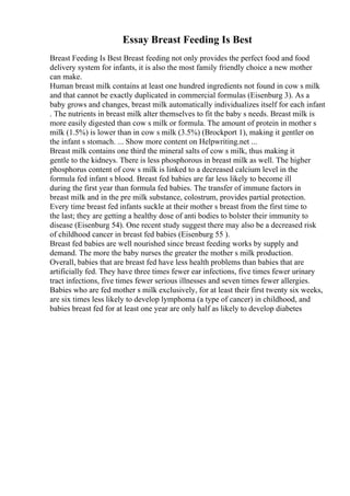 Essay Breast Feeding Is Best
Breast Feeding Is Best Breast feeding not only provides the perfect food and food
delivery system for infants, it is also the most family friendly choice a new mother
can make.
Human breast milk contains at least one hundred ingredients not found in cow s milk
and that cannot be exactly duplicated in commercial formulas (Eisenburg 3). As a
baby grows and changes, breast milk automatically individualizes itself for each infant
. The nutrients in breast milk alter themselves to fit the baby s needs. Breast milk is
more easily digested than cow s milk or formula. The amount of protein in mother s
milk (1.5%) is lower than in cow s milk (3.5%) (Brockport 1), making it gentler on
the infant s stomach. ... Show more content on Helpwriting.net ...
Breast milk contains one third the mineral salts of cow s milk, thus making it
gentle to the kidneys. There is less phosphorous in breast milk as well. The higher
phosphorus content of cow s milk is linked to a decreased calcium level in the
formula fed infant s blood. Breast fed babies are far less likely to become ill
during the first year than formula fed babies. The transfer of immune factors in
breast milk and in the pre milk substance, colostrum, provides partial protection.
Every time breast fed infants suckle at their mother s breast from the first time to
the last; they are getting a healthy dose of anti bodies to bolster their immunity to
disease (Eisenburg 54). One recent study suggest there may also be a decreased risk
of childhood cancer in breast fed babies (Eisenburg 55 ).
Breast fed babies are well nourished since breast feeding works by supply and
demand. The more the baby nurses the greater the mother s milk production.
Overall, babies that are breast fed have less health problems than babies that are
artificially fed. They have three times fewer ear infections, five times fewer urinary
tract infections, five times fewer serious illnesses and seven times fewer allergies.
Babies who are fed mother s milk exclusively, for at least their first twenty six weeks,
are six times less likely to develop lymphoma (a type of cancer) in childhood, and
babies breast fed for at least one year are only half as likely to develop diabetes
 
