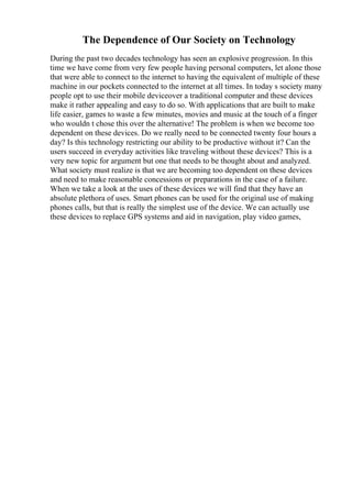 The Dependence of Our Society on Technology
During the past two decades technology has seen an explosive progression. In this
time we have come from very few people having personal computers, let alone those
that were able to connect to the internet to having the equivalent of multiple of these
machine in our pockets connected to the internet at all times. In today s society many
people opt to use their mobile deviceover a traditional computer and these devices
make it rather appealing and easy to do so. With applications that are built to make
life easier, games to waste a few minutes, movies and music at the touch of a finger
who wouldn t chose this over the alternative! The problem is when we become too
dependent on these devices. Do we really need to be connected twenty four hours a
day? Is this technology restricting our ability to be productive without it? Can the
users succeed in everyday activities like traveling without these devices? This is a
very new topic for argument but one that needs to be thought about and analyzed.
What society must realize is that we are becoming too dependent on these devices
and need to make reasonable concessions or preparations in the case of a failure.
When we take a look at the uses of these devices we will find that they have an
absolute plethora of uses. Smart phones can be used for the original use of making
phones calls, but that is really the simplest use of the device. We can actually use
these devices to replace GPS systems and aid in navigation, play video games,
 