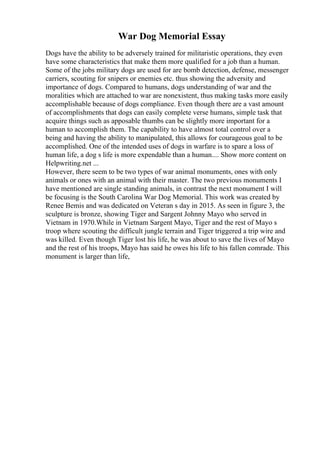 War Dog Memorial Essay
Dogs have the ability to be adversely trained for militaristic operations, they even
have some characteristics that make them more qualified for a job than a human.
Some of the jobs military dogs are used for are bomb detection, defense, messenger
carriers, scouting for snipers or enemies etc. thus showing the adversity and
importance of dogs. Compared to humans, dogs understanding of war and the
moralities which are attached to war are nonexistent, thus making tasks more easily
accomplishable because of dogs compliance. Even though there are a vast amount
of accomplishments that dogs can easily complete verse humans, simple task that
acquire things such as apposable thumbs can be slightly more important for a
human to accomplish them. The capability to have almost total control over a
being and having the ability to manipulated, this allows for courageous goal to be
accomplished. One of the intended uses of dogs in warfare is to spare a loss of
human life, a dog s life is more expendable than a human.... Show more content on
Helpwriting.net ...
However, there seem to be two types of war animal monuments, ones with only
animals or ones with an animal with their master. The two previous monuments I
have mentioned are single standing animals, in contrast the next monument I will
be focusing is the South Carolina War Dog Memorial. This work was created by
Renee Bemis and was dedicated on Veteran s day in 2015. As seen in figure 3, the
sculpture is bronze, showing Tiger and Sargent Johnny Mayo who served in
Vietnam in 1970.While in Vietnam Sargent Mayo, Tiger and the rest of Mayo s
troop where scouting the difficult jungle terrain and Tiger triggered a trip wire and
was killed. Even though Tiger lost his life, he was about to save the lives of Mayo
and the rest of his troops, Mayo has said he owes his life to his fallen comrade. This
monument is larger than life,
 