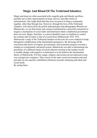 Magic And Ritual Of The Trobriand Islanders
Magic and ritual are often associated with vengeful gods and bloody sacrifices,
possibly due to their representation in book, movies, and other forms of
entertainment. One might think that they have no power to bring a community
together, other than through fear. However, through the lives of the Trobriand
islanders, well observed by the polish anthropologist and ethnographer BronisЕ‚aw
Malinowski, we see that rituals and customs maintained by a powerful connection to
magicis a mechanism of social order and betterment where a traditional government
does not exist. Magic, therefore, is a power handed to man via tradition to control
his creation and its nature is that of a social force (Malinowski 1922: 397).
Malinowski s study of the Trobriand islanders set the tone for a new method of study
through his solidification of the functionalist perspective. By throwing off the
convention that forms of religion, governments, and economies progress towards a
modern or evolutionarily advanced system, Malinowski was able to demonstrate the
possibility of a different means of social cohesion existing in the modern world.
A notable change with regard to evolutionism is to be found in the functionalist
theory of Malinowski. For him, magic, religion, and science do not represent in any
way a progressive sequence. They coexist in the same social environment and each
provides its own specific contribution (function) towards satisfying individual and
social needs.
By seeing these
 