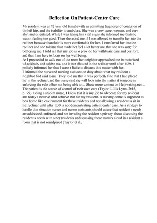 Reflection On Patient-Center Care
My resident was an 82 year old female with an admitting diagnoses of contusion of
the left hip, and the inability to ambulate. She was a very sweet woman, and very
alert and orientated. While I was taking her vital signs she informed me that she
wasn t feeling too good. Then she asked me if I was allowed to transfer her into the
recliner because that chair is more comfortable for her. I transferred her into the
recliner and she told me that made her feel a lot better and that she was sorry for
bothering me. I told her that my job is to provide her with basic care and comfort,
and that I am here to focus on her well being.
As I proceeded to walk out of the room her neighbor approached me in motorized
wheelchair, and said to me, she is not allowed in the recliner until after 1:30 . I
politely informed her that I wasn t liable to discuss this matter with her.
I informed the nurse and nursing assistant on duty about what my resident s
neighbor had said to me. They told me that it was perfectly fine that I had placed
her in the recliner, and the nurse said she will look into the matter if someone is
enforcing the rule of her not being able to ... Show more content on Helpwriting.net ...
The patient is the source of control of their own care (Taylor, Lillis Lynn, 2015,
p.199). Being a student nurse, I know that it is my job to advocate for my resident
and today I believe I did achieve that for my resident. A nursing home is supposed to
be a home like environment for these residents and not allowing a resident to sit in
her recliner until after 1:30 is not demonstrating patient center care. As a strategy to
handle this situation nurses and nurses assistants should assure that resident s needs
are addressed, enforced, and not invading the resident s privacy about discussing the
resident s needs with other residents or discussing these matters aloud in a resident s
room that is not soundproof (Taylor et al.,
 