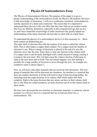 Physics Of Semiconductors Essay
The Physics of Semiconductor Devices The purpose of this paper is to give a
greater understanding of the semiconductor world, for Physics 100 students who have
a little knowledge of electronics. I will cover conductors, insulators, semiconductors,
and the operation of a diode and a transistor. The reason that it is important to
understand these devices is the vast effect that they have had on our modern world.
Our lives are filled by electronics, especially in this computerized age that we live
in, and I have found that a knowledge of some electronics has greatly helped my
understanding of the many electronic devices that we deal with on a daily basis.
To understand the physics of a semiconductor device it is first necessary to ... Show
more content on Helpwriting.net ...
The outer shell of electrons that orbit the nucleus of an atom is called the valance
shell. This is what makes a copper atom conduct. For a copper atom the number of
electrons is one. When a charge of electricity is placed in the end of a wire the
electrons move into the wire. Since there is only one electron in the valance shell
of a copper atom it can be easily dislodged with a small amount of energy causing it
to jump to the next atom. This will then cause the valance electron of that atom to
jump to the next atom and so forth. This movement happens very fast making it
possible for a large number of electrons to move through the wire. An example of a
conductive atom is shown figure 1.
Now we will move onto other materials that are involved with electronics. The next
group of materials that will be discussed are insulators. An insulator is a material that
does not conduct electricity at all but will resist or stop it from traveling further. An
insulating atom has eight electrons in its valance shell which makes this shell
complete. Eight is the most electrons that any atoms can have in their valance shell
this is why these are called insulators, no more electrons can fit in the valance shell of
these atoms.
We have now discussed the two extremes in electronic materials; a conductor, and an
insulator we will now move to a material that lies in between these two, a
semiconductor. The
 